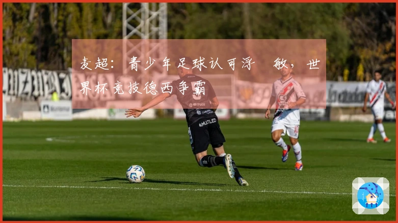 麦超：青少年足球认可浮嶋敏，世界杯竞技德西争霸