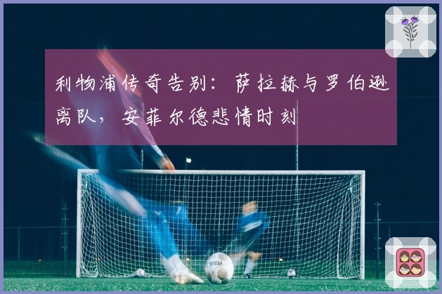 利物浦传奇告别：萨拉赫与罗伯逊离队，安菲尔德悲情时刻
